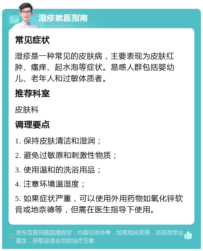 湿疹就医指南 常见症状 湿疹是一种常见的皮肤病，主要表现为皮肤红肿、瘙痒、起水泡等症状。易感人群包括婴幼儿、老年人和过敏体质者。 推荐科室 皮肤科 调理要点 1. 保持皮肤清洁和湿润； 2. 避免过敏原和刺激性物质； 3. 使用温和的洗浴用品； 4. 注意环境温湿度； 5. 如果症状严重，可以使用外用药物如氧化锌软膏或地奈德等，但需在医生指导下使用。