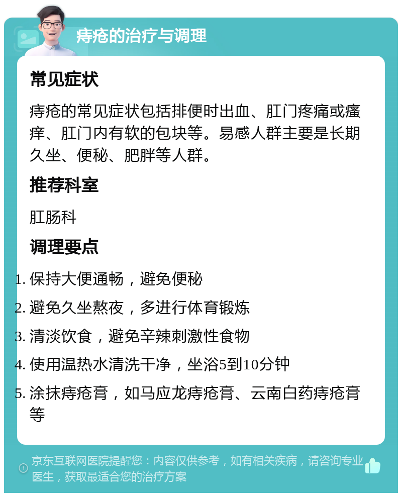 痔疮的治疗与调理 常见症状 痔疮的常见症状包括排便时出血、肛门疼痛或瘙痒、肛门内有软的包块等。易感人群主要是长期久坐、便秘、肥胖等人群。 推荐科室 肛肠科 调理要点 保持大便通畅，避免便秘 避免久坐熬夜，多进行体育锻炼 清淡饮食，避免辛辣刺激性食物 使用温热水清洗干净，坐浴5到10分钟 涂抹痔疮膏，如马应龙痔疮膏、云南白药痔疮膏等