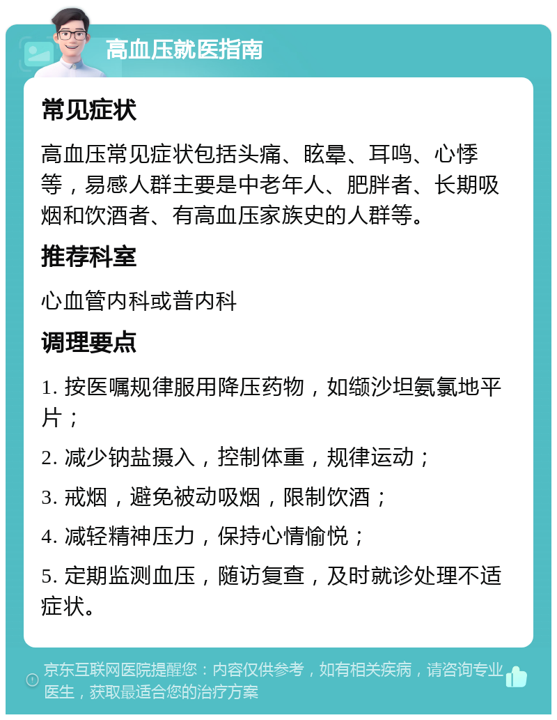 高血压就医指南 常见症状 高血压常见症状包括头痛、眩晕、耳鸣、心悸等，易感人群主要是中老年人、肥胖者、长期吸烟和饮酒者、有高血压家族史的人群等。 推荐科室 心血管内科或普内科 调理要点 1. 按医嘱规律服用降压药物，如缬沙坦氨氯地平片； 2. 减少钠盐摄入，控制体重，规律运动； 3. 戒烟，避免被动吸烟，限制饮酒； 4. 减轻精神压力，保持心情愉悦； 5. 定期监测血压，随访复查，及时就诊处理不适症状。