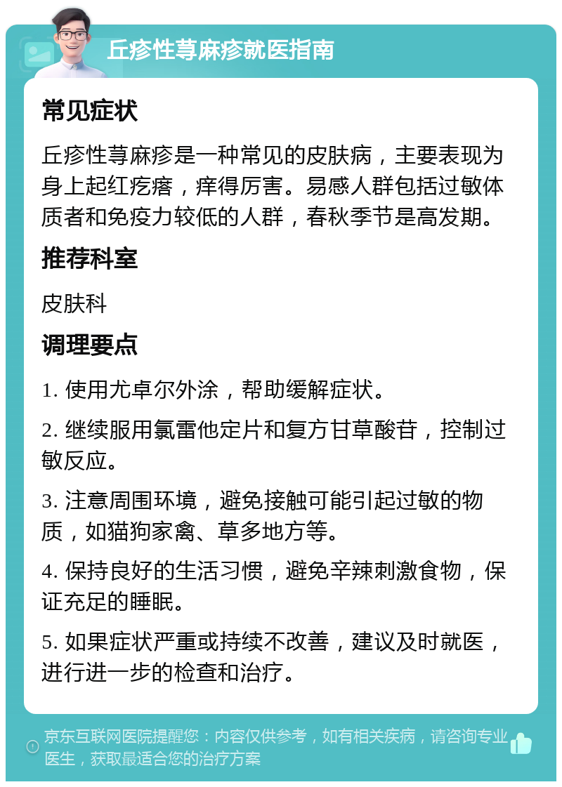 丘疹性荨麻疹就医指南 常见症状 丘疹性荨麻疹是一种常见的皮肤病，主要表现为身上起红疙瘩，痒得厉害。易感人群包括过敏体质者和免疫力较低的人群，春秋季节是高发期。 推荐科室 皮肤科 调理要点 1. 使用尤卓尔外涂，帮助缓解症状。 2. 继续服用氯雷他定片和复方甘草酸苷，控制过敏反应。 3. 注意周围环境，避免接触可能引起过敏的物质，如猫狗家禽、草多地方等。 4. 保持良好的生活习惯，避免辛辣刺激食物，保证充足的睡眠。 5. 如果症状严重或持续不改善，建议及时就医，进行进一步的检查和治疗。