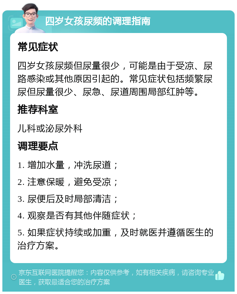 四岁女孩尿频的调理指南 常见症状 四岁女孩尿频但尿量很少，可能是由于受凉、尿路感染或其他原因引起的。常见症状包括频繁尿尿但尿量很少、尿急、尿道周围局部红肿等。 推荐科室 儿科或泌尿外科 调理要点 1. 增加水量，冲洗尿道； 2. 注意保暖，避免受凉； 3. 尿便后及时局部清洁； 4. 观察是否有其他伴随症状； 5. 如果症状持续或加重，及时就医并遵循医生的治疗方案。