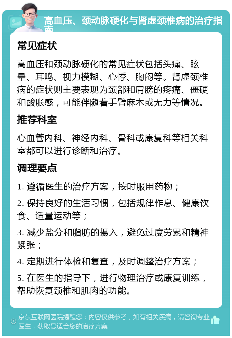 高血压、颈动脉硬化与肾虚颈椎病的治疗指南 常见症状 高血压和颈动脉硬化的常见症状包括头痛、眩晕、耳鸣、视力模糊、心悸、胸闷等。肾虚颈椎病的症状则主要表现为颈部和肩膀的疼痛、僵硬和酸胀感，可能伴随着手臂麻木或无力等情况。 推荐科室 心血管内科、神经内科、骨科或康复科等相关科室都可以进行诊断和治疗。 调理要点 1. 遵循医生的治疗方案，按时服用药物； 2. 保持良好的生活习惯，包括规律作息、健康饮食、适量运动等； 3. 减少盐分和脂肪的摄入，避免过度劳累和精神紧张； 4. 定期进行体检和复查，及时调整治疗方案； 5. 在医生的指导下，进行物理治疗或康复训练，帮助恢复颈椎和肌肉的功能。