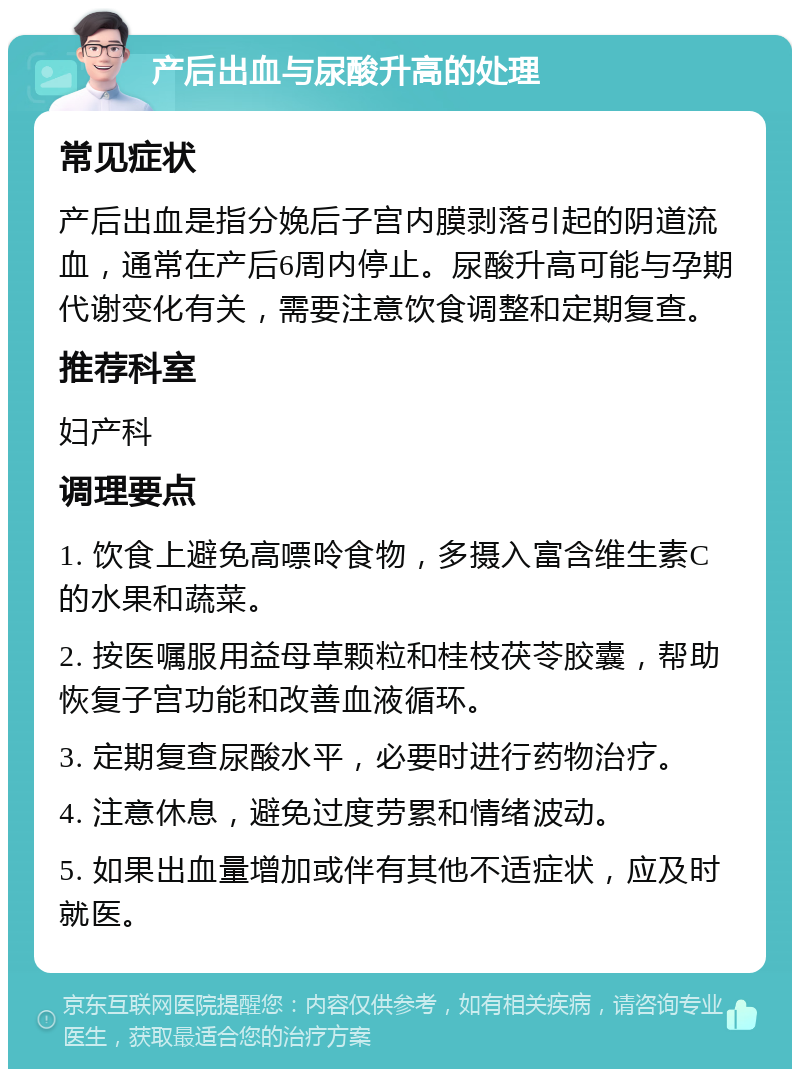 产后出血与尿酸升高的处理 常见症状 产后出血是指分娩后子宫内膜剥落引起的阴道流血，通常在产后6周内停止。尿酸升高可能与孕期代谢变化有关，需要注意饮食调整和定期复查。 推荐科室 妇产科 调理要点 1. 饮食上避免高嘌呤食物，多摄入富含维生素C的水果和蔬菜。 2. 按医嘱服用益母草颗粒和桂枝茯苓胶囊，帮助恢复子宫功能和改善血液循环。 3. 定期复查尿酸水平，必要时进行药物治疗。 4. 注意休息，避免过度劳累和情绪波动。 5. 如果出血量增加或伴有其他不适症状，应及时就医。