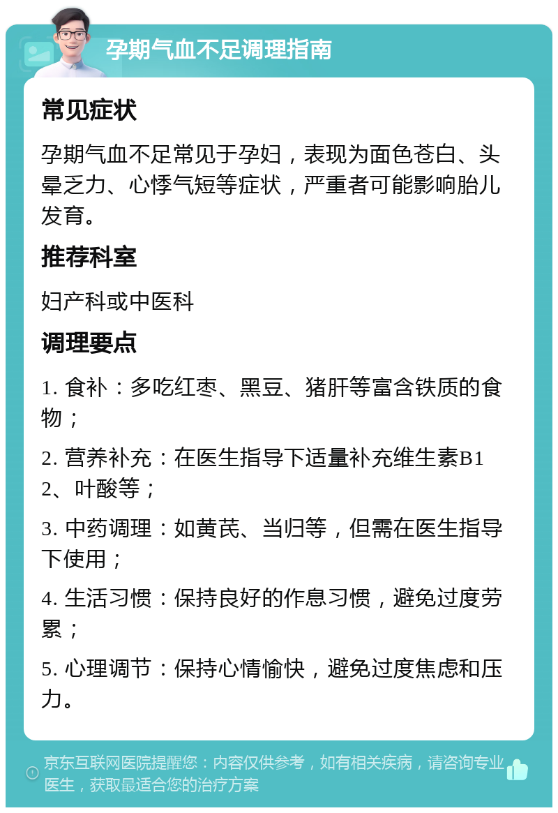 孕期气血不足调理指南 常见症状 孕期气血不足常见于孕妇，表现为面色苍白、头晕乏力、心悸气短等症状，严重者可能影响胎儿发育。 推荐科室 妇产科或中医科 调理要点 1. 食补：多吃红枣、黑豆、猪肝等富含铁质的食物； 2. 营养补充：在医生指导下适量补充维生素B12、叶酸等； 3. 中药调理：如黄芪、当归等，但需在医生指导下使用； 4. 生活习惯：保持良好的作息习惯，避免过度劳累； 5. 心理调节：保持心情愉快，避免过度焦虑和压力。