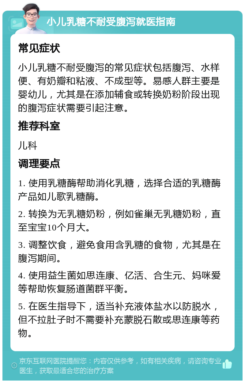 小儿乳糖不耐受腹泻就医指南 常见症状 小儿乳糖不耐受腹泻的常见症状包括腹泻、水样便、有奶瓣和粘液、不成型等。易感人群主要是婴幼儿，尤其是在添加辅食或转换奶粉阶段出现的腹泻症状需要引起注意。 推荐科室 儿科 调理要点 1. 使用乳糖酶帮助消化乳糖，选择合适的乳糖酶产品如儿歌乳糖酶。 2. 转换为无乳糖奶粉，例如雀巢无乳糖奶粉，直至宝宝10个月大。 3. 调整饮食，避免食用含乳糖的食物，尤其是在腹泻期间。 4. 使用益生菌如思连康、亿活、合生元、妈咪爱等帮助恢复肠道菌群平衡。 5. 在医生指导下，适当补充液体盐水以防脱水，但不拉肚子时不需要补充蒙脱石散或思连康等药物。