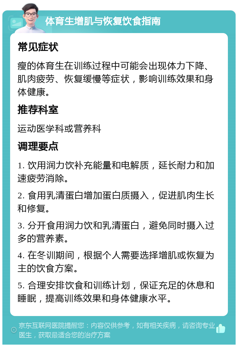 体育生增肌与恢复饮食指南 常见症状 瘦的体育生在训练过程中可能会出现体力下降、肌肉疲劳、恢复缓慢等症状，影响训练效果和身体健康。 推荐科室 运动医学科或营养科 调理要点 1. 饮用润力饮补充能量和电解质，延长耐力和加速疲劳消除。 2. 食用乳清蛋白增加蛋白质摄入，促进肌肉生长和修复。 3. 分开食用润力饮和乳清蛋白，避免同时摄入过多的营养素。 4. 在冬训期间，根据个人需要选择增肌或恢复为主的饮食方案。 5. 合理安排饮食和训练计划，保证充足的休息和睡眠，提高训练效果和身体健康水平。