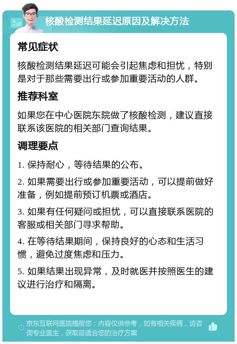 核酸检测结果延迟原因及解决方法 常见症状 核酸检测结果延迟可能会引起焦虑和担忧，特别是对于那些需要出行或参加重要活动的人群。 推荐科室 如果您在中心医院东院做了核酸检测，建议直接联系该医院的相关部门查询结果。 调理要点 1. 保持耐心，等待结果的公布。 2. 如果需要出行或参加重要活动，可以提前做好准备，例如提前预订机票或酒店。 3. 如果有任何疑问或担忧，可以直接联系医院的客服或相关部门寻求帮助。 4. 在等待结果期间，保持良好的心态和生活习惯，避免过度焦虑和压力。 5. 如果结果出现异常，及时就医并按照医生的建议进行治疗和隔离。