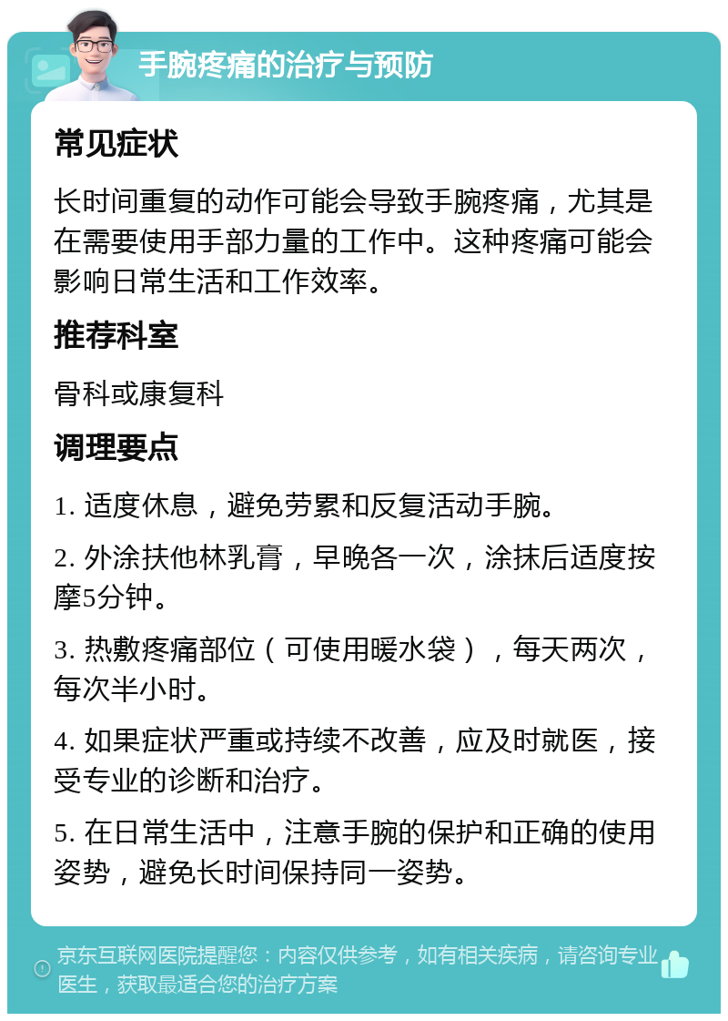 手腕疼痛的治疗与预防 常见症状 长时间重复的动作可能会导致手腕疼痛，尤其是在需要使用手部力量的工作中。这种疼痛可能会影响日常生活和工作效率。 推荐科室 骨科或康复科 调理要点 1. 适度休息，避免劳累和反复活动手腕。 2. 外涂扶他林乳膏，早晚各一次，涂抹后适度按摩5分钟。 3. 热敷疼痛部位（可使用暖水袋），每天两次，每次半小时。 4. 如果症状严重或持续不改善，应及时就医，接受专业的诊断和治疗。 5. 在日常生活中，注意手腕的保护和正确的使用姿势，避免长时间保持同一姿势。