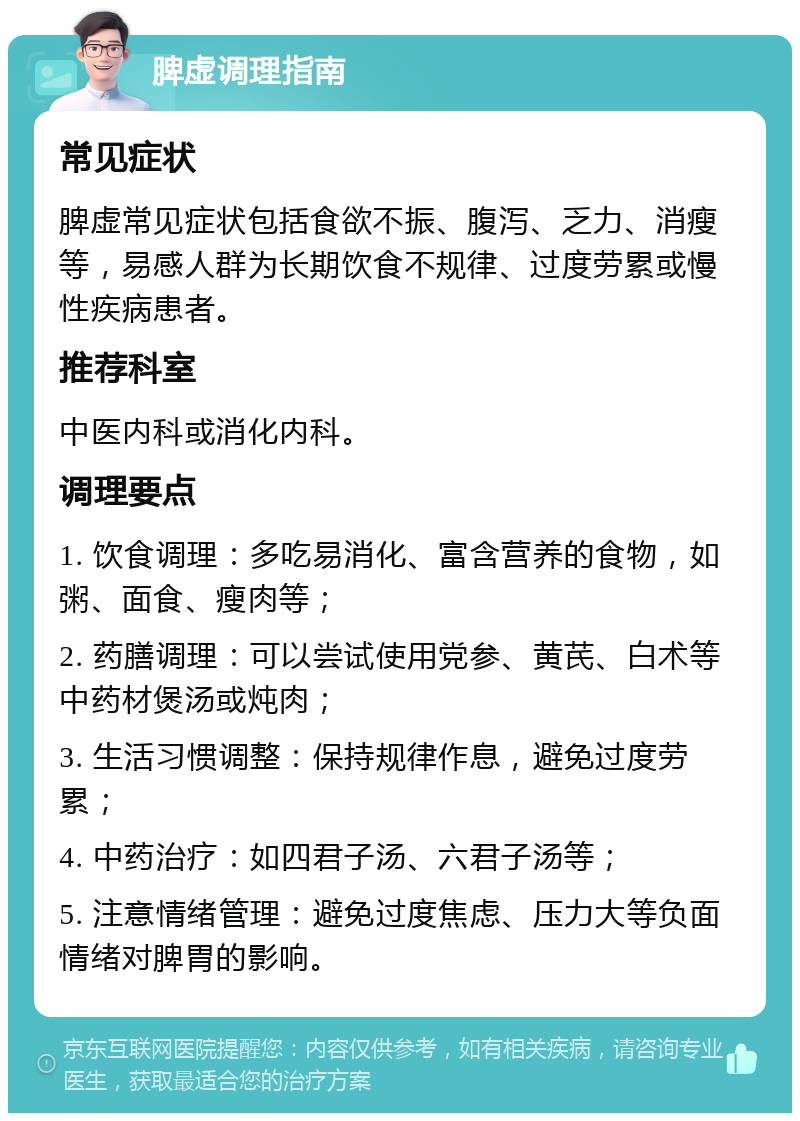 脾虚调理指南 常见症状 脾虚常见症状包括食欲不振、腹泻、乏力、消瘦等，易感人群为长期饮食不规律、过度劳累或慢性疾病患者。 推荐科室 中医内科或消化内科。 调理要点 1. 饮食调理：多吃易消化、富含营养的食物，如粥、面食、瘦肉等； 2. 药膳调理：可以尝试使用党参、黄芪、白术等中药材煲汤或炖肉； 3. 生活习惯调整：保持规律作息，避免过度劳累； 4. 中药治疗：如四君子汤、六君子汤等； 5. 注意情绪管理：避免过度焦虑、压力大等负面情绪对脾胃的影响。