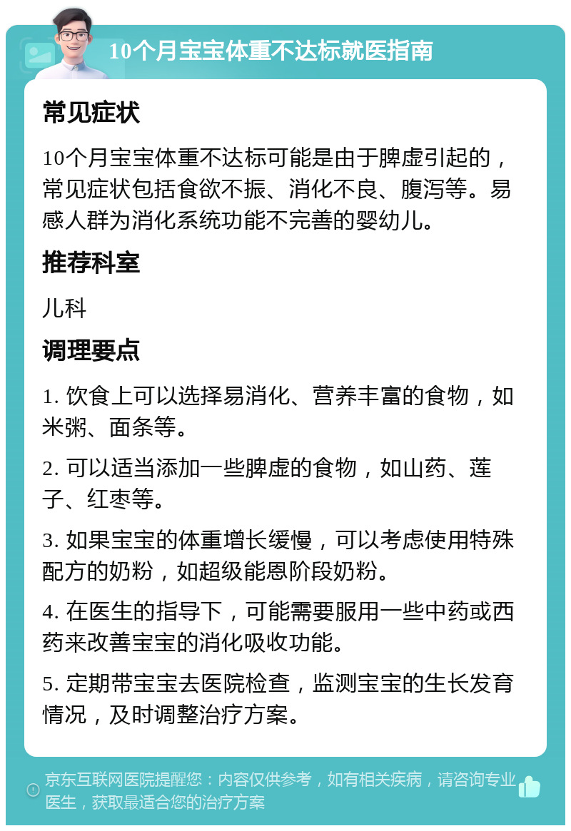 10个月宝宝体重不达标就医指南 常见症状 10个月宝宝体重不达标可能是由于脾虚引起的，常见症状包括食欲不振、消化不良、腹泻等。易感人群为消化系统功能不完善的婴幼儿。 推荐科室 儿科 调理要点 1. 饮食上可以选择易消化、营养丰富的食物，如米粥、面条等。 2. 可以适当添加一些脾虚的食物，如山药、莲子、红枣等。 3. 如果宝宝的体重增长缓慢，可以考虑使用特殊配方的奶粉，如超级能恩阶段奶粉。 4. 在医生的指导下，可能需要服用一些中药或西药来改善宝宝的消化吸收功能。 5. 定期带宝宝去医院检查，监测宝宝的生长发育情况，及时调整治疗方案。