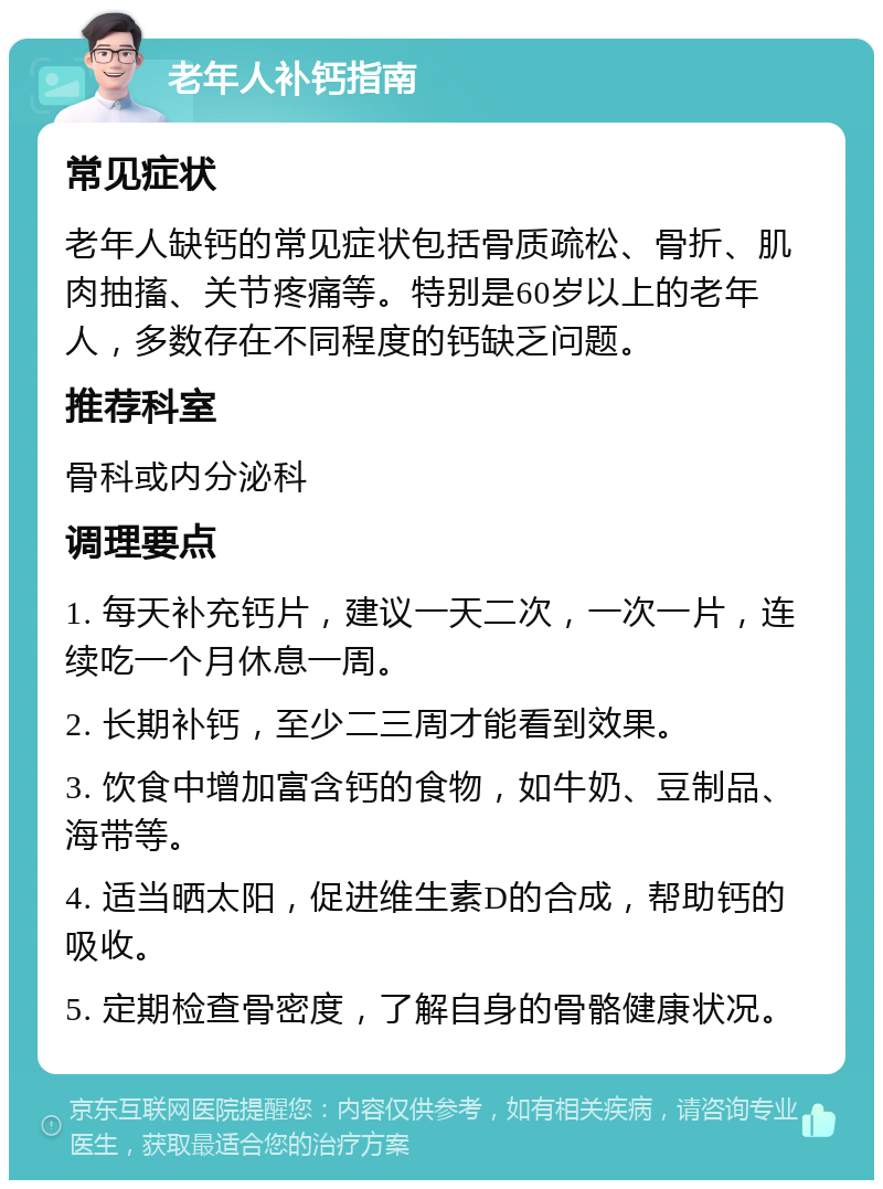 老年人补钙指南 常见症状 老年人缺钙的常见症状包括骨质疏松、骨折、肌肉抽搐、关节疼痛等。特别是60岁以上的老年人，多数存在不同程度的钙缺乏问题。 推荐科室 骨科或内分泌科 调理要点 1. 每天补充钙片，建议一天二次，一次一片，连续吃一个月休息一周。 2. 长期补钙，至少二三周才能看到效果。 3. 饮食中增加富含钙的食物，如牛奶、豆制品、海带等。 4. 适当晒太阳，促进维生素D的合成，帮助钙的吸收。 5. 定期检查骨密度，了解自身的骨骼健康状况。