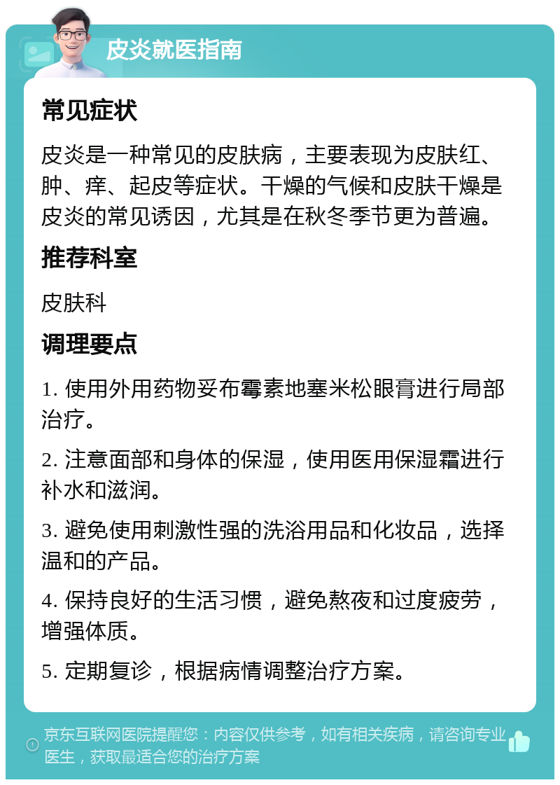 皮炎就医指南 常见症状 皮炎是一种常见的皮肤病，主要表现为皮肤红、肿、痒、起皮等症状。干燥的气候和皮肤干燥是皮炎的常见诱因，尤其是在秋冬季节更为普遍。 推荐科室 皮肤科 调理要点 1. 使用外用药物妥布霉素地塞米松眼膏进行局部治疗。 2. 注意面部和身体的保湿，使用医用保湿霜进行补水和滋润。 3. 避免使用刺激性强的洗浴用品和化妆品，选择温和的产品。 4. 保持良好的生活习惯，避免熬夜和过度疲劳，增强体质。 5. 定期复诊，根据病情调整治疗方案。