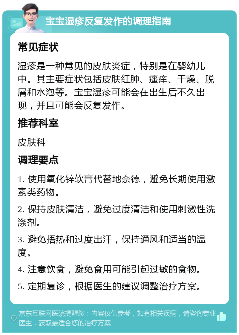 宝宝湿疹反复发作的调理指南 常见症状 湿疹是一种常见的皮肤炎症，特别是在婴幼儿中。其主要症状包括皮肤红肿、瘙痒、干燥、脱屑和水泡等。宝宝湿疹可能会在出生后不久出现，并且可能会反复发作。 推荐科室 皮肤科 调理要点 1. 使用氧化锌软膏代替地奈德，避免长期使用激素类药物。 2. 保持皮肤清洁，避免过度清洁和使用刺激性洗涤剂。 3. 避免捂热和过度出汗，保持通风和适当的温度。 4. 注意饮食，避免食用可能引起过敏的食物。 5. 定期复诊，根据医生的建议调整治疗方案。