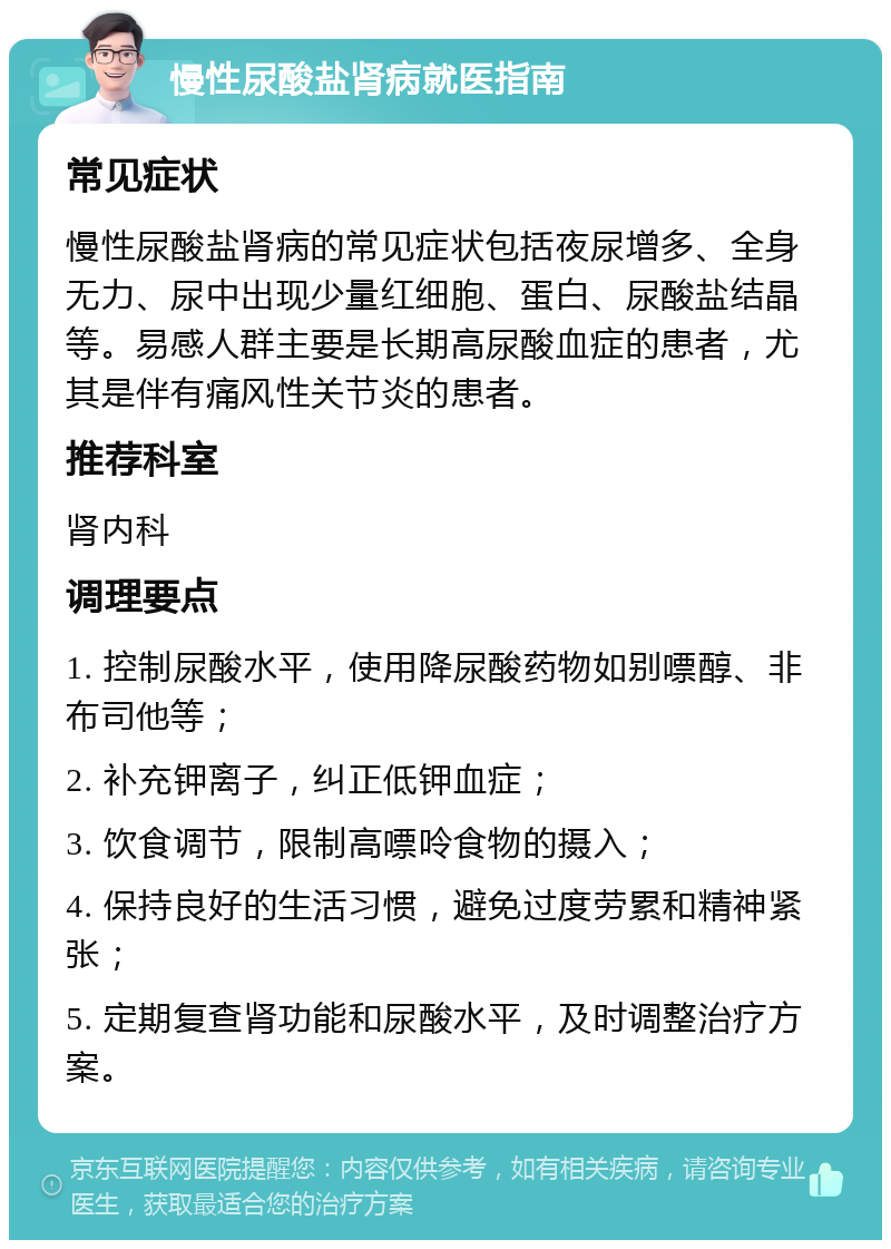 慢性尿酸盐肾病就医指南 常见症状 慢性尿酸盐肾病的常见症状包括夜尿增多、全身无力、尿中出现少量红细胞、蛋白、尿酸盐结晶等。易感人群主要是长期高尿酸血症的患者，尤其是伴有痛风性关节炎的患者。 推荐科室 肾内科 调理要点 1. 控制尿酸水平，使用降尿酸药物如别嘌醇、非布司他等； 2. 补充钾离子，纠正低钾血症； 3. 饮食调节，限制高嘌呤食物的摄入； 4. 保持良好的生活习惯，避免过度劳累和精神紧张； 5. 定期复查肾功能和尿酸水平，及时调整治疗方案。