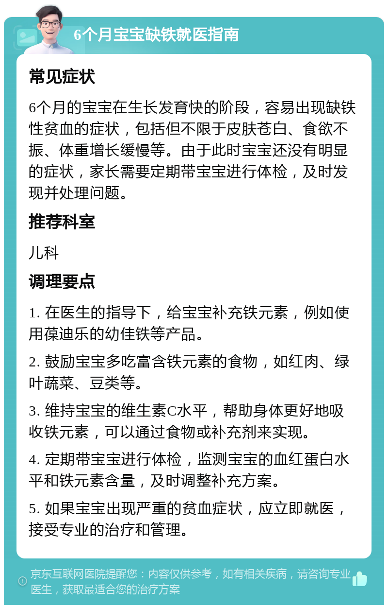 6个月宝宝缺铁就医指南 常见症状 6个月的宝宝在生长发育快的阶段，容易出现缺铁性贫血的症状，包括但不限于皮肤苍白、食欲不振、体重增长缓慢等。由于此时宝宝还没有明显的症状，家长需要定期带宝宝进行体检，及时发现并处理问题。 推荐科室 儿科 调理要点 1. 在医生的指导下，给宝宝补充铁元素，例如使用葆迪乐的幼佳铁等产品。 2. 鼓励宝宝多吃富含铁元素的食物，如红肉、绿叶蔬菜、豆类等。 3. 维持宝宝的维生素C水平，帮助身体更好地吸收铁元素，可以通过食物或补充剂来实现。 4. 定期带宝宝进行体检，监测宝宝的血红蛋白水平和铁元素含量，及时调整补充方案。 5. 如果宝宝出现严重的贫血症状，应立即就医，接受专业的治疗和管理。