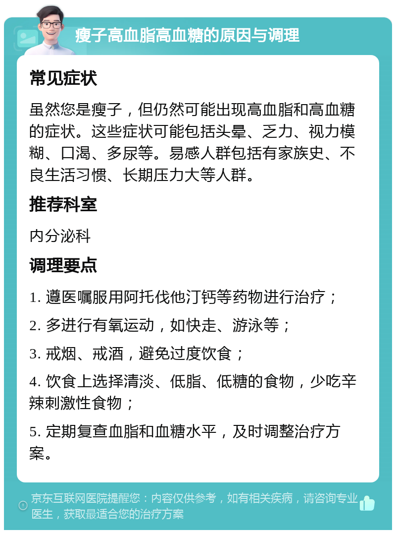 瘦子高血脂高血糖的原因与调理 常见症状 虽然您是瘦子，但仍然可能出现高血脂和高血糖的症状。这些症状可能包括头晕、乏力、视力模糊、口渴、多尿等。易感人群包括有家族史、不良生活习惯、长期压力大等人群。 推荐科室 内分泌科 调理要点 1. 遵医嘱服用阿托伐他汀钙等药物进行治疗； 2. 多进行有氧运动，如快走、游泳等； 3. 戒烟、戒酒，避免过度饮食； 4. 饮食上选择清淡、低脂、低糖的食物，少吃辛辣刺激性食物； 5. 定期复查血脂和血糖水平，及时调整治疗方案。