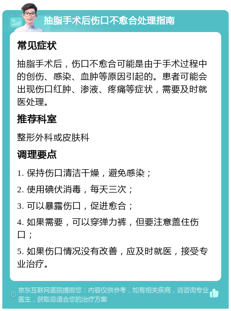 抽脂手术后伤口不愈合处理指南 常见症状 抽脂手术后，伤口不愈合可能是由于手术过程中的创伤、感染、血肿等原因引起的。患者可能会出现伤口红肿、渗液、疼痛等症状，需要及时就医处理。 推荐科室 整形外科或皮肤科 调理要点 1. 保持伤口清洁干燥，避免感染； 2. 使用碘伏消毒，每天三次； 3. 可以暴露伤口，促进愈合； 4. 如果需要，可以穿弹力裤，但要注意盖住伤口； 5. 如果伤口情况没有改善，应及时就医，接受专业治疗。