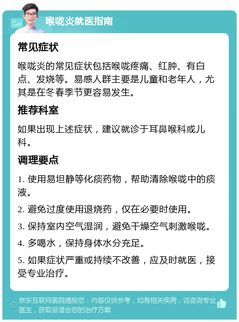 喉咙炎就医指南 常见症状 喉咙炎的常见症状包括喉咙疼痛、红肿、有白点、发烧等。易感人群主要是儿童和老年人，尤其是在冬春季节更容易发生。 推荐科室 如果出现上述症状，建议就诊于耳鼻喉科或儿科。 调理要点 1. 使用易坦静等化痰药物，帮助清除喉咙中的痰液。 2. 避免过度使用退烧药，仅在必要时使用。 3. 保持室内空气湿润，避免干燥空气刺激喉咙。 4. 多喝水，保持身体水分充足。 5. 如果症状严重或持续不改善，应及时就医，接受专业治疗。