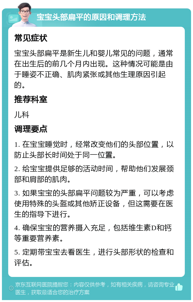 宝宝头部扁平的原因和调理方法 常见症状 宝宝头部扁平是新生儿和婴儿常见的问题，通常在出生后的前几个月内出现。这种情况可能是由于睡姿不正确、肌肉紧张或其他生理原因引起的。 推荐科室 儿科 调理要点 1. 在宝宝睡觉时，经常改变他们的头部位置，以防止头部长时间处于同一位置。 2. 给宝宝提供足够的活动时间，帮助他们发展颈部和肩部的肌肉。 3. 如果宝宝的头部扁平问题较为严重，可以考虑使用特殊的头盔或其他矫正设备，但这需要在医生的指导下进行。 4. 确保宝宝的营养摄入充足，包括维生素D和钙等重要营养素。 5. 定期带宝宝去看医生，进行头部形状的检查和评估。