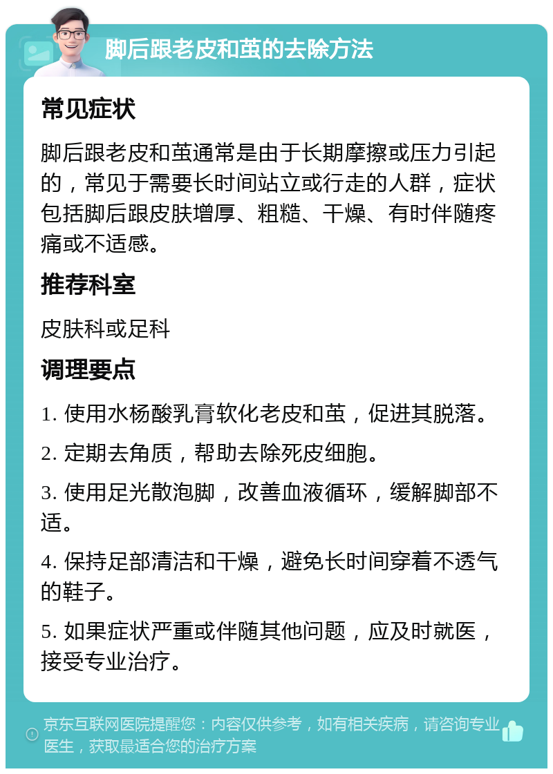 脚后跟老皮和茧的去除方法 常见症状 脚后跟老皮和茧通常是由于长期摩擦或压力引起的，常见于需要长时间站立或行走的人群，症状包括脚后跟皮肤增厚、粗糙、干燥、有时伴随疼痛或不适感。 推荐科室 皮肤科或足科 调理要点 1. 使用水杨酸乳膏软化老皮和茧，促进其脱落。 2. 定期去角质，帮助去除死皮细胞。 3. 使用足光散泡脚，改善血液循环，缓解脚部不适。 4. 保持足部清洁和干燥，避免长时间穿着不透气的鞋子。 5. 如果症状严重或伴随其他问题，应及时就医，接受专业治疗。