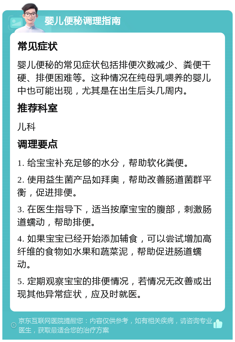 婴儿便秘调理指南 常见症状 婴儿便秘的常见症状包括排便次数减少、粪便干硬、排便困难等。这种情况在纯母乳喂养的婴儿中也可能出现，尤其是在出生后头几周内。 推荐科室 儿科 调理要点 1. 给宝宝补充足够的水分，帮助软化粪便。 2. 使用益生菌产品如拜奥，帮助改善肠道菌群平衡，促进排便。 3. 在医生指导下，适当按摩宝宝的腹部，刺激肠道蠕动，帮助排便。 4. 如果宝宝已经开始添加辅食，可以尝试增加高纤维的食物如水果和蔬菜泥，帮助促进肠道蠕动。 5. 定期观察宝宝的排便情况，若情况无改善或出现其他异常症状，应及时就医。