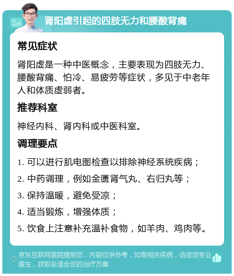 肾阳虚引起的四肢无力和腰酸背痛 常见症状 肾阳虚是一种中医概念，主要表现为四肢无力、腰酸背痛、怕冷、易疲劳等症状，多见于中老年人和体质虚弱者。 推荐科室 神经内科、肾内科或中医科室。 调理要点 1. 可以进行肌电图检查以排除神经系统疾病； 2. 中药调理，例如金匮肾气丸、右归丸等； 3. 保持温暖，避免受凉； 4. 适当锻炼，增强体质； 5. 饮食上注意补充温补食物，如羊肉、鸡肉等。