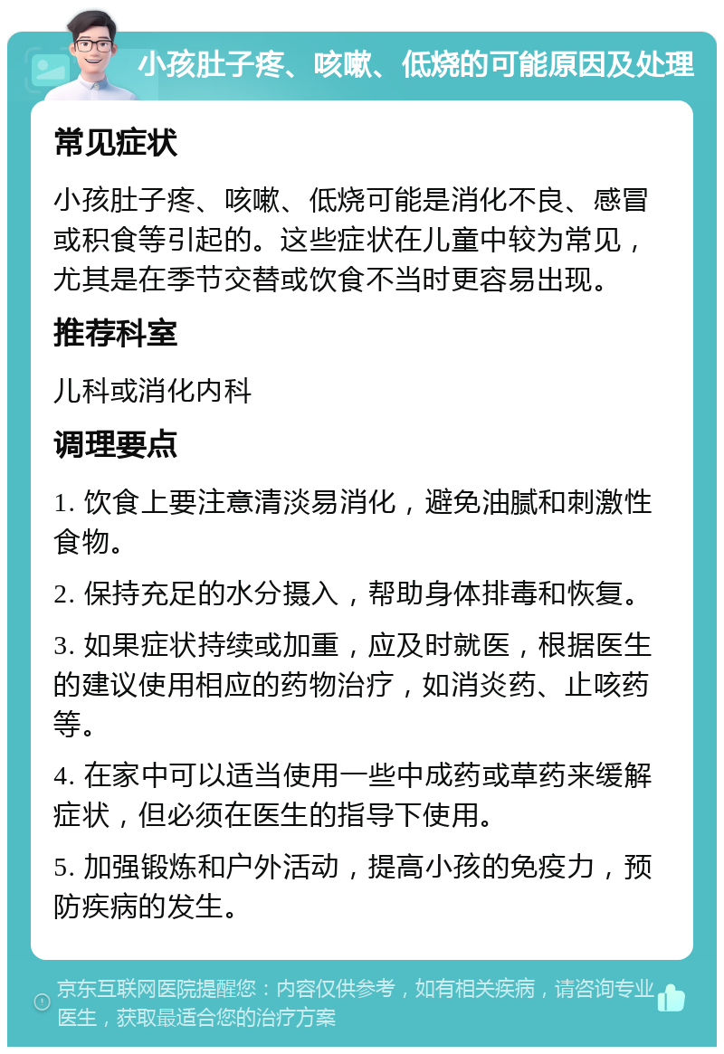 小孩肚子疼、咳嗽、低烧的可能原因及处理 常见症状 小孩肚子疼、咳嗽、低烧可能是消化不良、感冒或积食等引起的。这些症状在儿童中较为常见，尤其是在季节交替或饮食不当时更容易出现。 推荐科室 儿科或消化内科 调理要点 1. 饮食上要注意清淡易消化，避免油腻和刺激性食物。 2. 保持充足的水分摄入，帮助身体排毒和恢复。 3. 如果症状持续或加重，应及时就医，根据医生的建议使用相应的药物治疗，如消炎药、止咳药等。 4. 在家中可以适当使用一些中成药或草药来缓解症状，但必须在医生的指导下使用。 5. 加强锻炼和户外活动，提高小孩的免疫力，预防疾病的发生。