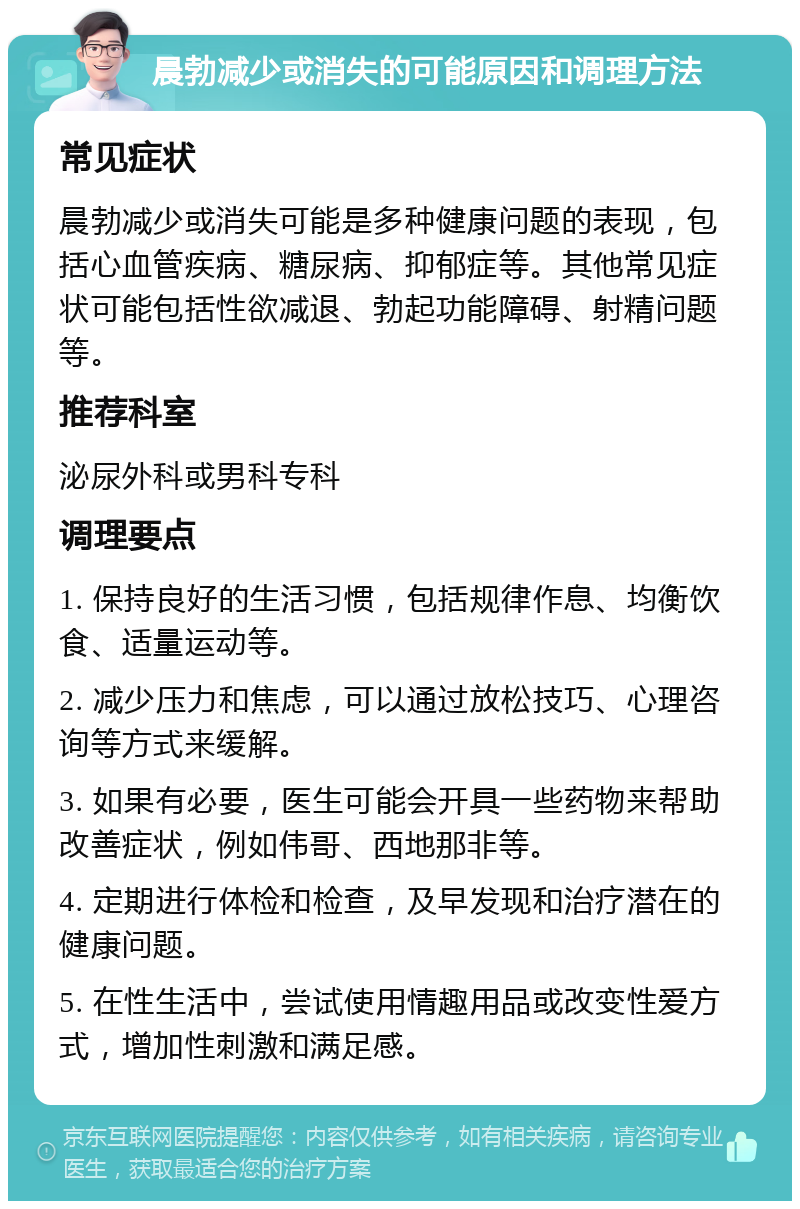 晨勃减少或消失的可能原因和调理方法 常见症状 晨勃减少或消失可能是多种健康问题的表现，包括心血管疾病、糖尿病、抑郁症等。其他常见症状可能包括性欲减退、勃起功能障碍、射精问题等。 推荐科室 泌尿外科或男科专科 调理要点 1. 保持良好的生活习惯，包括规律作息、均衡饮食、适量运动等。 2. 减少压力和焦虑，可以通过放松技巧、心理咨询等方式来缓解。 3. 如果有必要，医生可能会开具一些药物来帮助改善症状，例如伟哥、西地那非等。 4. 定期进行体检和检查，及早发现和治疗潜在的健康问题。 5. 在性生活中，尝试使用情趣用品或改变性爱方式，增加性刺激和满足感。