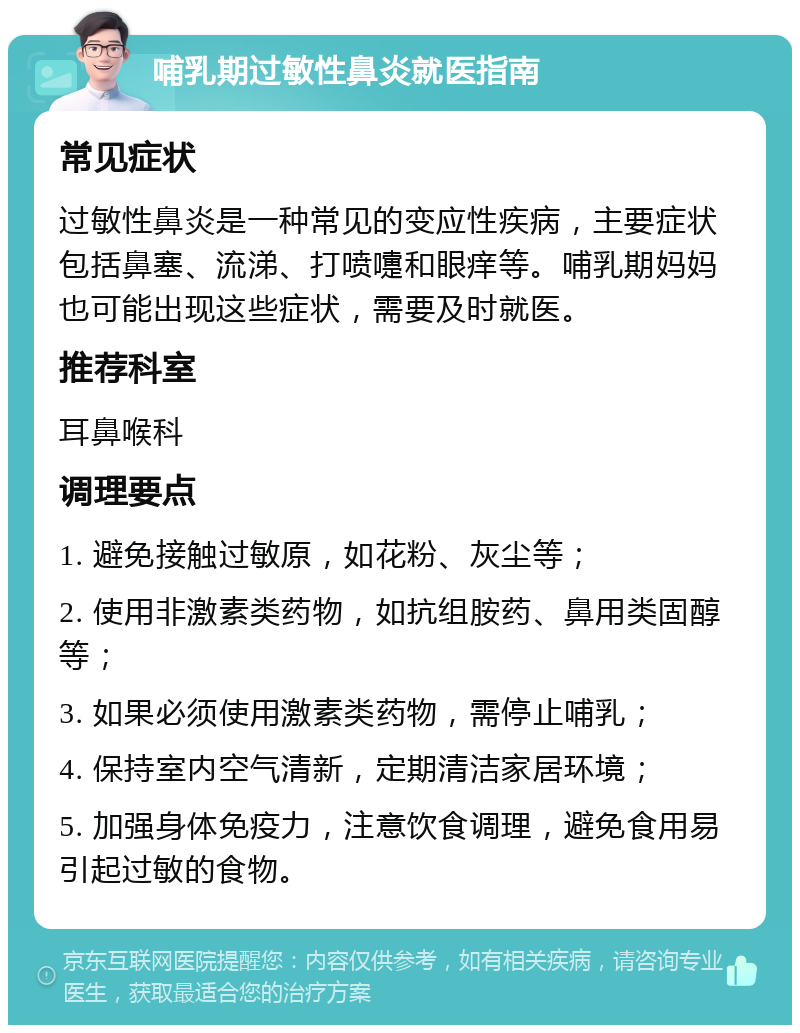 哺乳期过敏性鼻炎就医指南 常见症状 过敏性鼻炎是一种常见的变应性疾病，主要症状包括鼻塞、流涕、打喷嚏和眼痒等。哺乳期妈妈也可能出现这些症状，需要及时就医。 推荐科室 耳鼻喉科 调理要点 1. 避免接触过敏原，如花粉、灰尘等； 2. 使用非激素类药物，如抗组胺药、鼻用类固醇等； 3. 如果必须使用激素类药物，需停止哺乳； 4. 保持室内空气清新，定期清洁家居环境； 5. 加强身体免疫力，注意饮食调理，避免食用易引起过敏的食物。