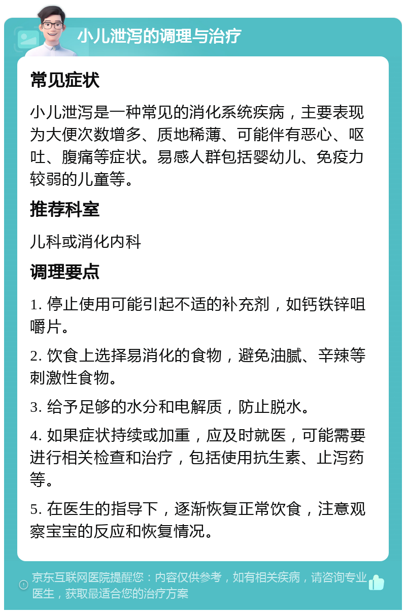 小儿泄泻的调理与治疗 常见症状 小儿泄泻是一种常见的消化系统疾病，主要表现为大便次数增多、质地稀薄、可能伴有恶心、呕吐、腹痛等症状。易感人群包括婴幼儿、免疫力较弱的儿童等。 推荐科室 儿科或消化内科 调理要点 1. 停止使用可能引起不适的补充剂，如钙铁锌咀嚼片。 2. 饮食上选择易消化的食物，避免油腻、辛辣等刺激性食物。 3. 给予足够的水分和电解质，防止脱水。 4. 如果症状持续或加重，应及时就医，可能需要进行相关检查和治疗，包括使用抗生素、止泻药等。 5. 在医生的指导下，逐渐恢复正常饮食，注意观察宝宝的反应和恢复情况。