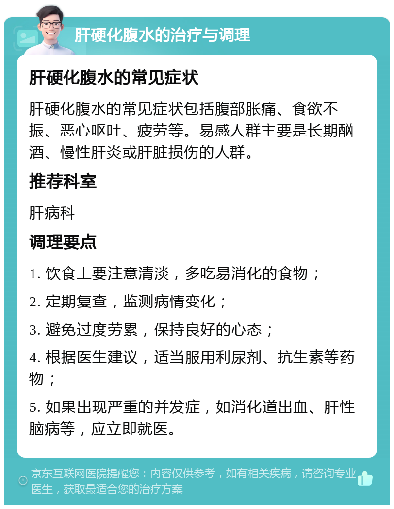 肝硬化腹水的治疗与调理 肝硬化腹水的常见症状 肝硬化腹水的常见症状包括腹部胀痛、食欲不振、恶心呕吐、疲劳等。易感人群主要是长期酗酒、慢性肝炎或肝脏损伤的人群。 推荐科室 肝病科 调理要点 1. 饮食上要注意清淡，多吃易消化的食物； 2. 定期复查，监测病情变化； 3. 避免过度劳累，保持良好的心态； 4. 根据医生建议，适当服用利尿剂、抗生素等药物； 5. 如果出现严重的并发症，如消化道出血、肝性脑病等，应立即就医。