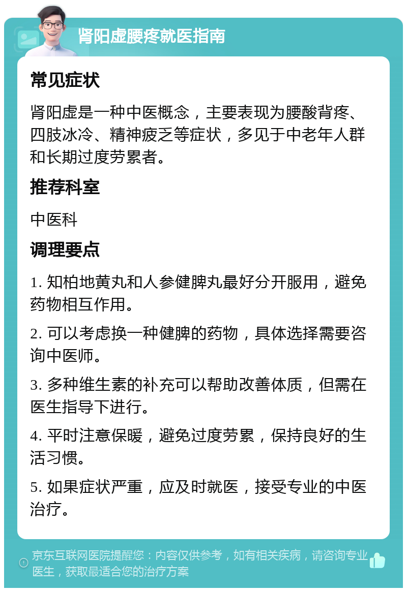 肾阳虚腰疼就医指南 常见症状 肾阳虚是一种中医概念，主要表现为腰酸背疼、四肢冰冷、精神疲乏等症状，多见于中老年人群和长期过度劳累者。 推荐科室 中医科 调理要点 1. 知柏地黄丸和人参健脾丸最好分开服用，避免药物相互作用。 2. 可以考虑换一种健脾的药物，具体选择需要咨询中医师。 3. 多种维生素的补充可以帮助改善体质，但需在医生指导下进行。 4. 平时注意保暖，避免过度劳累，保持良好的生活习惯。 5. 如果症状严重，应及时就医，接受专业的中医治疗。