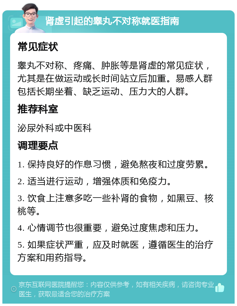 肾虚引起的睾丸不对称就医指南 常见症状 睾丸不对称、疼痛、肿胀等是肾虚的常见症状，尤其是在做运动或长时间站立后加重。易感人群包括长期坐着、缺乏运动、压力大的人群。 推荐科室 泌尿外科或中医科 调理要点 1. 保持良好的作息习惯，避免熬夜和过度劳累。 2. 适当进行运动，增强体质和免疫力。 3. 饮食上注意多吃一些补肾的食物，如黑豆、核桃等。 4. 心情调节也很重要，避免过度焦虑和压力。 5. 如果症状严重，应及时就医，遵循医生的治疗方案和用药指导。