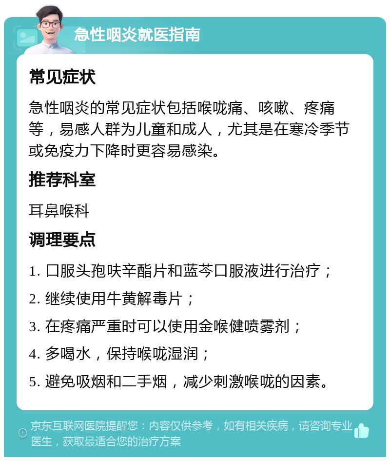 急性咽炎就医指南 常见症状 急性咽炎的常见症状包括喉咙痛、咳嗽、疼痛等，易感人群为儿童和成人，尤其是在寒冷季节或免疫力下降时更容易感染。 推荐科室 耳鼻喉科 调理要点 1. 口服头孢呋辛酯片和蓝芩口服液进行治疗； 2. 继续使用牛黄解毒片； 3. 在疼痛严重时可以使用金喉健喷雾剂； 4. 多喝水，保持喉咙湿润； 5. 避免吸烟和二手烟，减少刺激喉咙的因素。