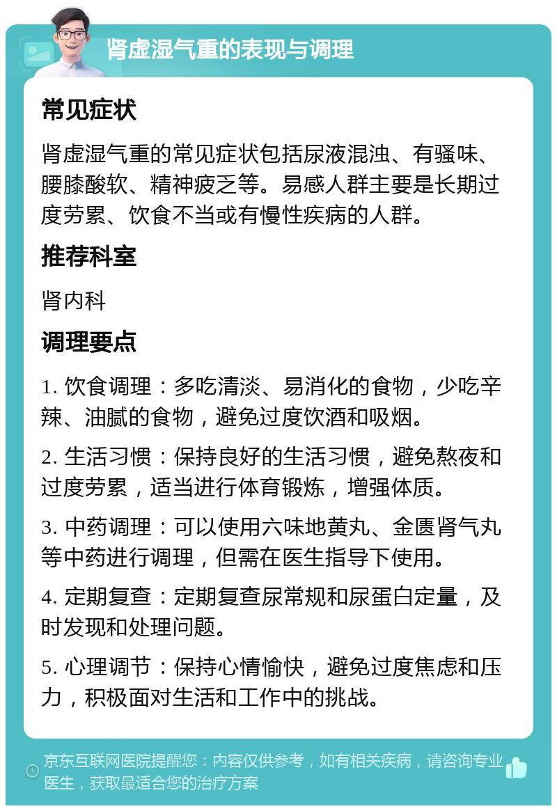 肾虚湿气重的表现与调理 常见症状 肾虚湿气重的常见症状包括尿液混浊、有骚味、腰膝酸软、精神疲乏等。易感人群主要是长期过度劳累、饮食不当或有慢性疾病的人群。 推荐科室 肾内科 调理要点 1. 饮食调理：多吃清淡、易消化的食物，少吃辛辣、油腻的食物，避免过度饮酒和吸烟。 2. 生活习惯：保持良好的生活习惯，避免熬夜和过度劳累，适当进行体育锻炼，增强体质。 3. 中药调理：可以使用六味地黄丸、金匮肾气丸等中药进行调理，但需在医生指导下使用。 4. 定期复查：定期复查尿常规和尿蛋白定量，及时发现和处理问题。 5. 心理调节：保持心情愉快，避免过度焦虑和压力，积极面对生活和工作中的挑战。