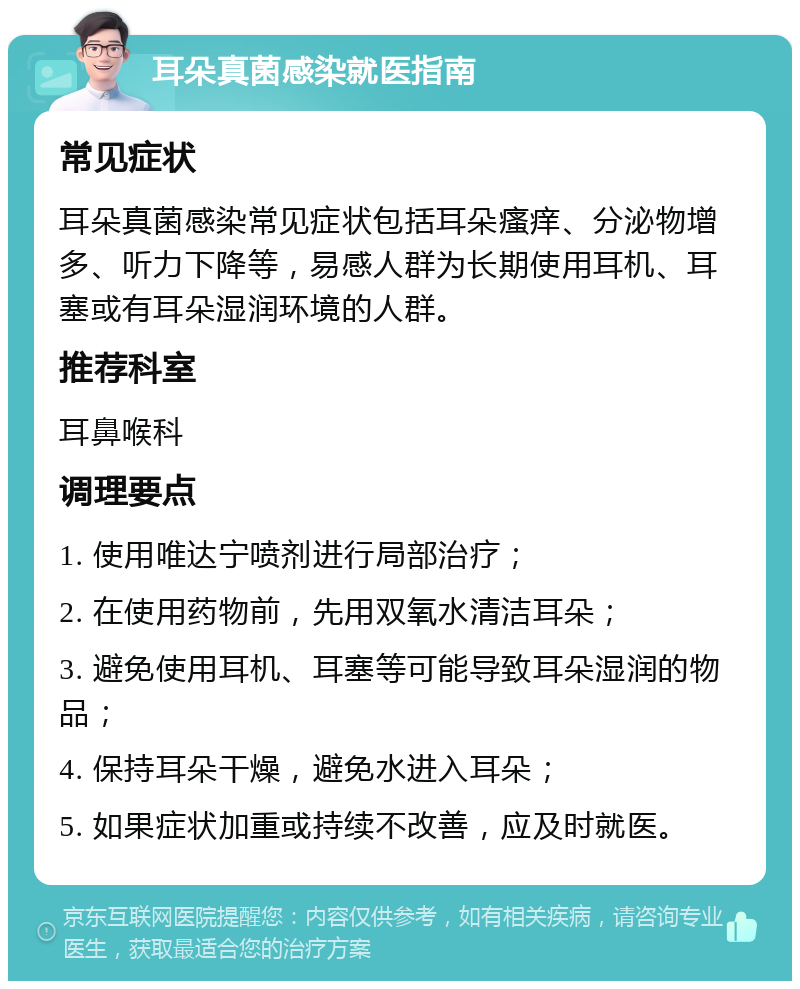 耳朵真菌感染就医指南 常见症状 耳朵真菌感染常见症状包括耳朵瘙痒、分泌物增多、听力下降等，易感人群为长期使用耳机、耳塞或有耳朵湿润环境的人群。 推荐科室 耳鼻喉科 调理要点 1. 使用唯达宁喷剂进行局部治疗； 2. 在使用药物前，先用双氧水清洁耳朵； 3. 避免使用耳机、耳塞等可能导致耳朵湿润的物品； 4. 保持耳朵干燥，避免水进入耳朵； 5. 如果症状加重或持续不改善，应及时就医。