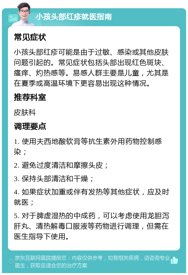 小孩头部红疹就医指南 常见症状 小孩头部红疹可能是由于过敏、感染或其他皮肤问题引起的。常见症状包括头部出现红色斑块、瘙痒、灼热感等。易感人群主要是儿童，尤其是在夏季或高温环境下更容易出现这种情况。 推荐科室 皮肤科 调理要点 1. 使用夫西地酸软膏等抗生素外用药物控制感染； 2. 避免过度清洁和摩擦头皮； 3. 保持头部清洁和干燥； 4. 如果症状加重或伴有发热等其他症状，应及时就医； 5. 对于脾虚湿热的中成药，可以考虑使用龙胆泻肝丸、清热解毒口服液等药物进行调理，但需在医生指导下使用。