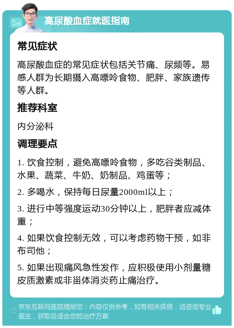 高尿酸血症就医指南 常见症状 高尿酸血症的常见症状包括关节痛、尿频等。易感人群为长期摄入高嘌呤食物、肥胖、家族遗传等人群。 推荐科室 内分泌科 调理要点 1. 饮食控制，避免高嘌呤食物，多吃谷类制品、水果、蔬菜、牛奶、奶制品、鸡蛋等； 2. 多喝水，保持每日尿量2000ml以上； 3. 进行中等强度运动30分钟以上，肥胖者应减体重； 4. 如果饮食控制无效，可以考虑药物干预，如非布司他； 5. 如果出现痛风急性发作，应积极使用小剂量糖皮质激素或非甾体消炎药止痛治疗。