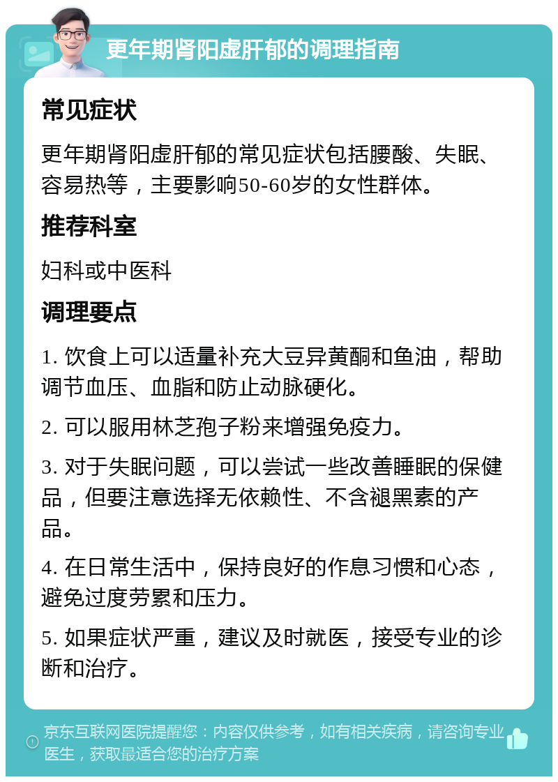 更年期肾阳虚肝郁的调理指南 常见症状 更年期肾阳虚肝郁的常见症状包括腰酸、失眠、容易热等，主要影响50-60岁的女性群体。 推荐科室 妇科或中医科 调理要点 1. 饮食上可以适量补充大豆异黄酮和鱼油，帮助调节血压、血脂和防止动脉硬化。 2. 可以服用林芝孢子粉来增强免疫力。 3. 对于失眠问题，可以尝试一些改善睡眠的保健品，但要注意选择无依赖性、不含褪黑素的产品。 4. 在日常生活中，保持良好的作息习惯和心态，避免过度劳累和压力。 5. 如果症状严重，建议及时就医，接受专业的诊断和治疗。