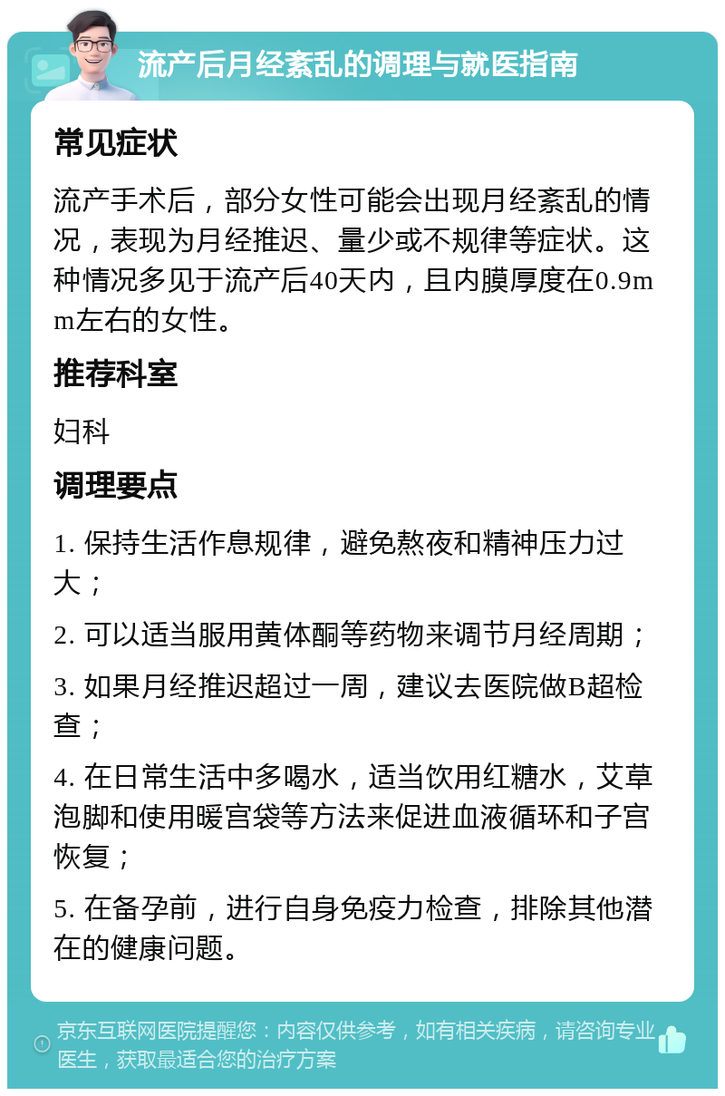 流产后月经紊乱的调理与就医指南 常见症状 流产手术后，部分女性可能会出现月经紊乱的情况，表现为月经推迟、量少或不规律等症状。这种情况多见于流产后40天内，且内膜厚度在0.9mm左右的女性。 推荐科室 妇科 调理要点 1. 保持生活作息规律，避免熬夜和精神压力过大； 2. 可以适当服用黄体酮等药物来调节月经周期； 3. 如果月经推迟超过一周，建议去医院做B超检查； 4. 在日常生活中多喝水，适当饮用红糖水，艾草泡脚和使用暖宫袋等方法来促进血液循环和子宫恢复； 5. 在备孕前，进行自身免疫力检查，排除其他潜在的健康问题。