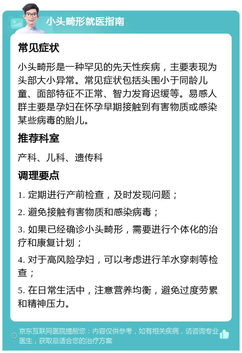 小头畸形就医指南 常见症状 小头畸形是一种罕见的先天性疾病，主要表现为头部大小异常。常见症状包括头围小于同龄儿童、面部特征不正常、智力发育迟缓等。易感人群主要是孕妇在怀孕早期接触到有害物质或感染某些病毒的胎儿。 推荐科室 产科、儿科、遗传科 调理要点 1. 定期进行产前检查，及时发现问题； 2. 避免接触有害物质和感染病毒； 3. 如果已经确诊小头畸形，需要进行个体化的治疗和康复计划； 4. 对于高风险孕妇，可以考虑进行羊水穿刺等检查； 5. 在日常生活中，注意营养均衡，避免过度劳累和精神压力。