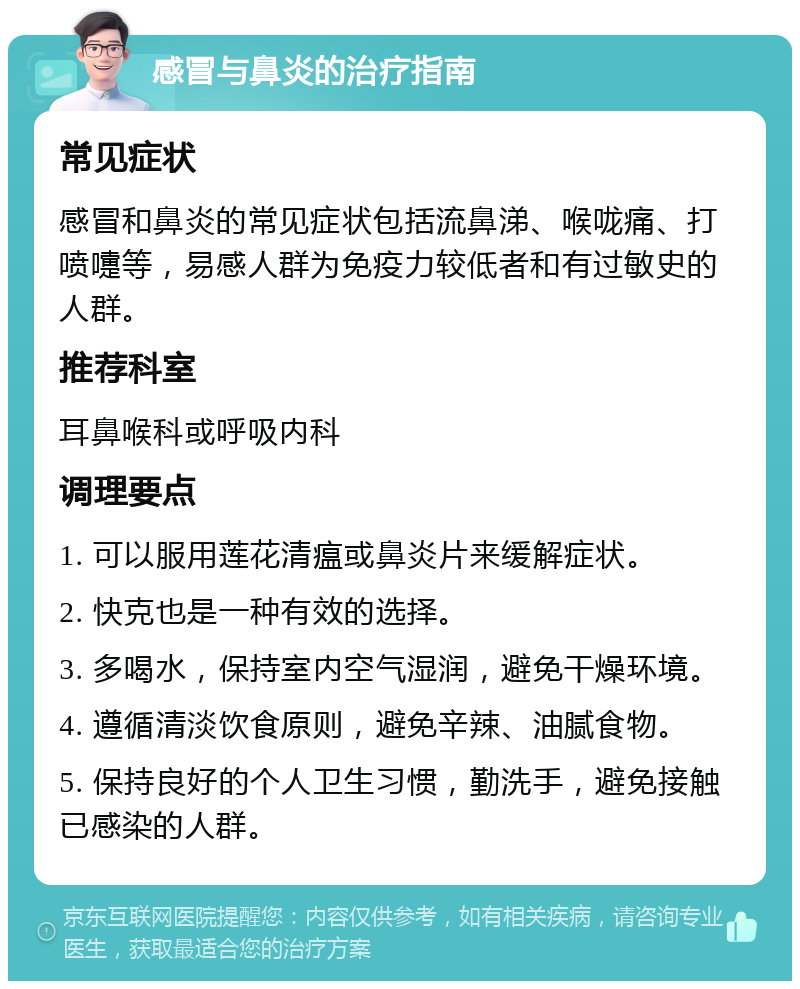 感冒与鼻炎的治疗指南 常见症状 感冒和鼻炎的常见症状包括流鼻涕、喉咙痛、打喷嚏等，易感人群为免疫力较低者和有过敏史的人群。 推荐科室 耳鼻喉科或呼吸内科 调理要点 1. 可以服用莲花清瘟或鼻炎片来缓解症状。 2. 快克也是一种有效的选择。 3. 多喝水，保持室内空气湿润，避免干燥环境。 4. 遵循清淡饮食原则，避免辛辣、油腻食物。 5. 保持良好的个人卫生习惯，勤洗手，避免接触已感染的人群。