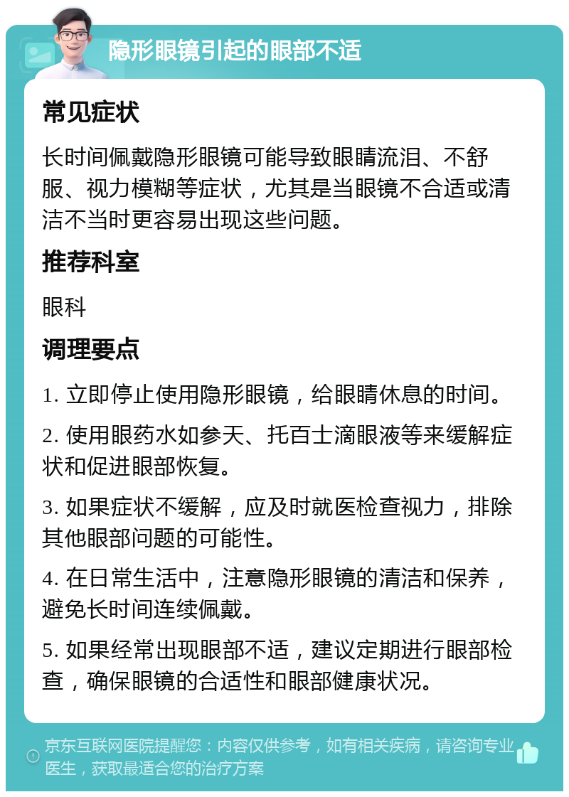 隐形眼镜引起的眼部不适 常见症状 长时间佩戴隐形眼镜可能导致眼睛流泪、不舒服、视力模糊等症状，尤其是当眼镜不合适或清洁不当时更容易出现这些问题。 推荐科室 眼科 调理要点 1. 立即停止使用隐形眼镜，给眼睛休息的时间。 2. 使用眼药水如参天、托百士滴眼液等来缓解症状和促进眼部恢复。 3. 如果症状不缓解，应及时就医检查视力，排除其他眼部问题的可能性。 4. 在日常生活中，注意隐形眼镜的清洁和保养，避免长时间连续佩戴。 5. 如果经常出现眼部不适，建议定期进行眼部检查，确保眼镜的合适性和眼部健康状况。