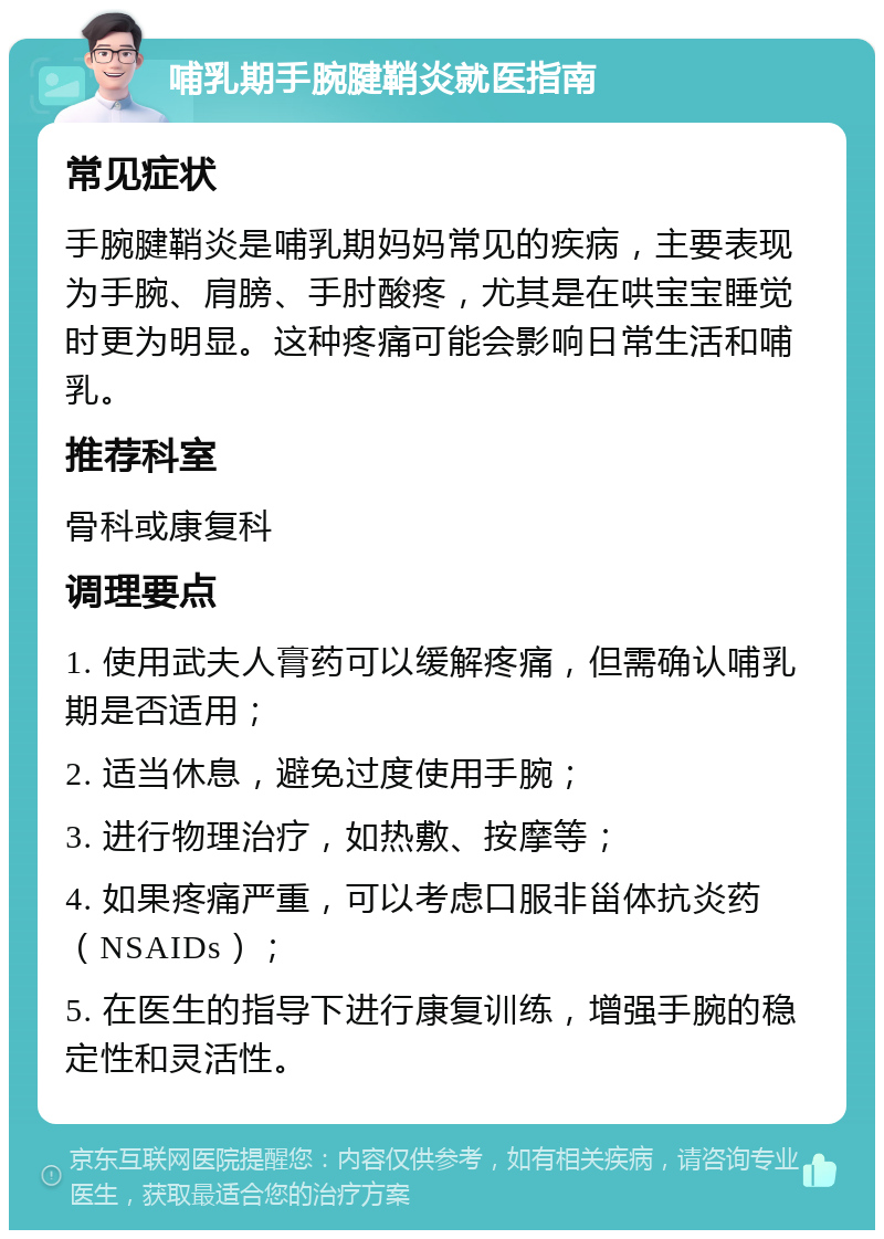 哺乳期手腕腱鞘炎就医指南 常见症状 手腕腱鞘炎是哺乳期妈妈常见的疾病，主要表现为手腕、肩膀、手肘酸疼，尤其是在哄宝宝睡觉时更为明显。这种疼痛可能会影响日常生活和哺乳。 推荐科室 骨科或康复科 调理要点 1. 使用武夫人膏药可以缓解疼痛，但需确认哺乳期是否适用； 2. 适当休息，避免过度使用手腕； 3. 进行物理治疗，如热敷、按摩等； 4. 如果疼痛严重，可以考虑口服非甾体抗炎药（NSAIDs）； 5. 在医生的指导下进行康复训练，增强手腕的稳定性和灵活性。