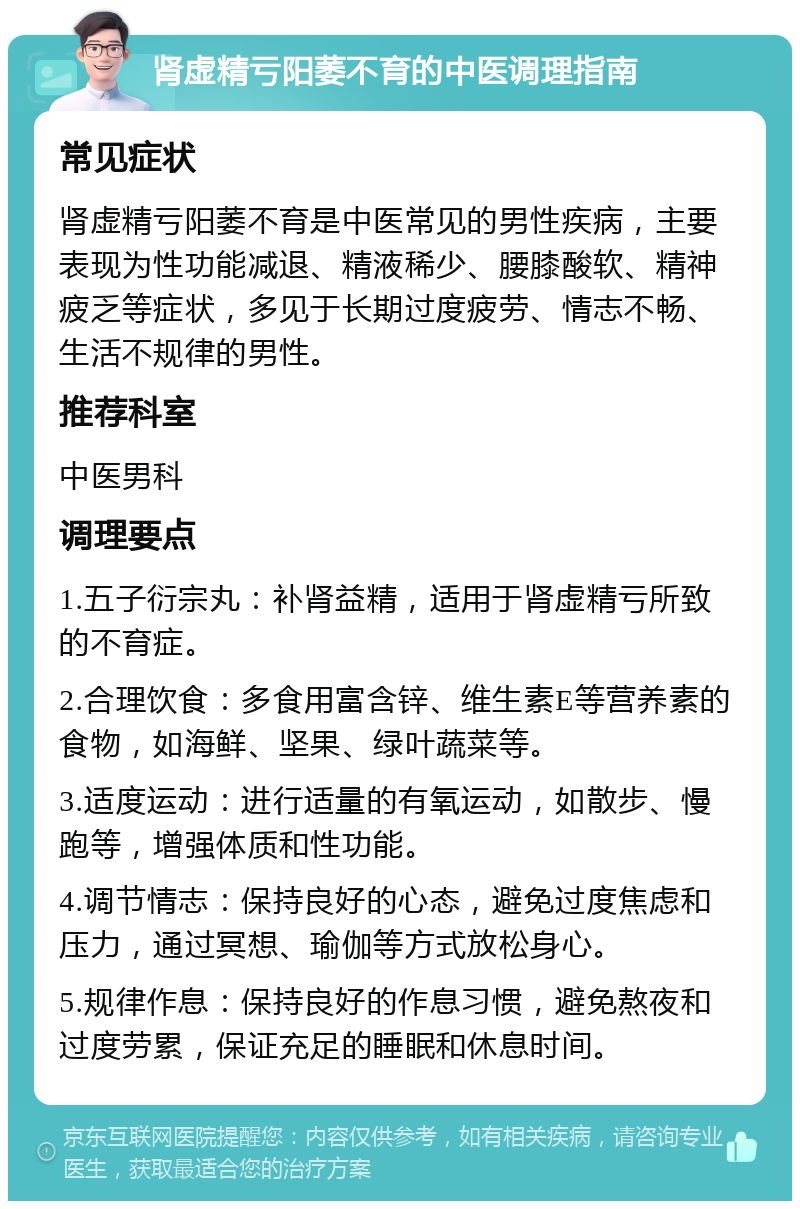 肾虚精亏阳萎不育的中医调理指南 常见症状 肾虚精亏阳萎不育是中医常见的男性疾病，主要表现为性功能减退、精液稀少、腰膝酸软、精神疲乏等症状，多见于长期过度疲劳、情志不畅、生活不规律的男性。 推荐科室 中医男科 调理要点 1.五子衍宗丸：补肾益精，适用于肾虚精亏所致的不育症。 2.合理饮食：多食用富含锌、维生素E等营养素的食物，如海鲜、坚果、绿叶蔬菜等。 3.适度运动：进行适量的有氧运动，如散步、慢跑等，增强体质和性功能。 4.调节情志：保持良好的心态，避免过度焦虑和压力，通过冥想、瑜伽等方式放松身心。 5.规律作息：保持良好的作息习惯，避免熬夜和过度劳累，保证充足的睡眠和休息时间。