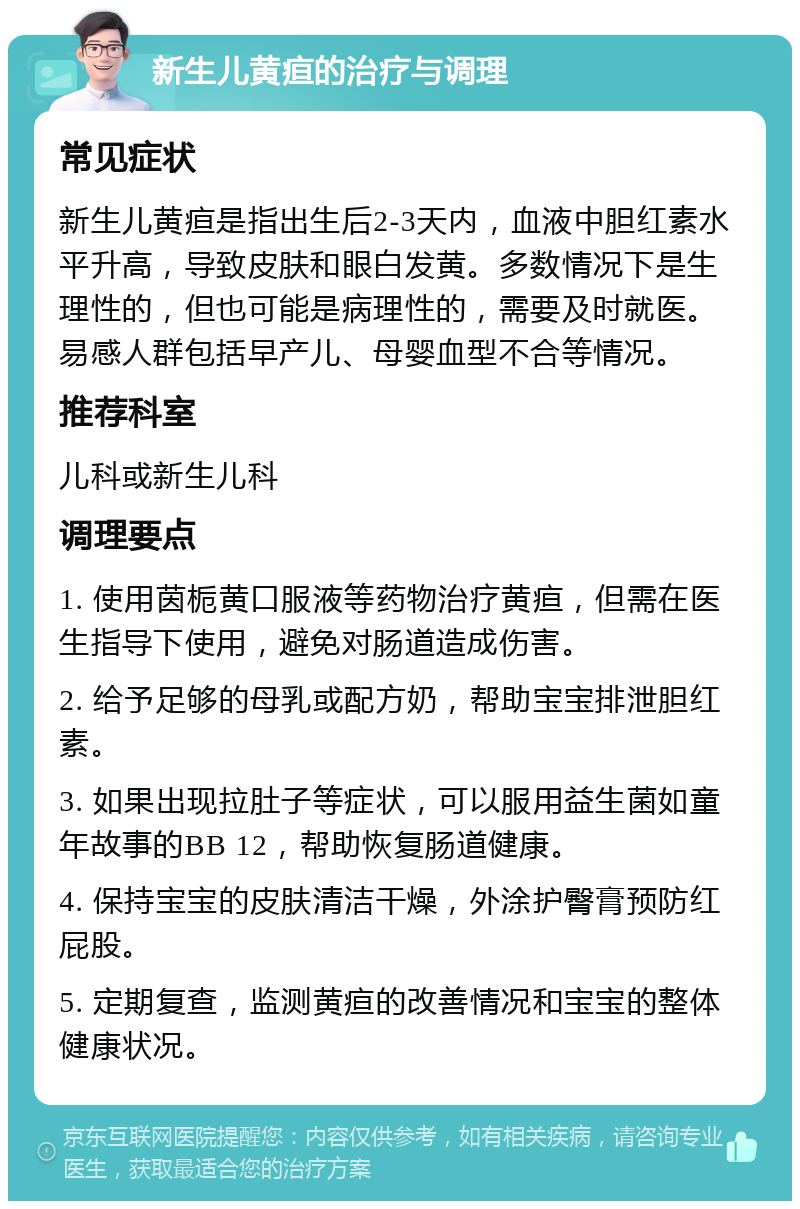 新生儿黄疸的治疗与调理 常见症状 新生儿黄疸是指出生后2-3天内，血液中胆红素水平升高，导致皮肤和眼白发黄。多数情况下是生理性的，但也可能是病理性的，需要及时就医。易感人群包括早产儿、母婴血型不合等情况。 推荐科室 儿科或新生儿科 调理要点 1. 使用茵栀黄口服液等药物治疗黄疸，但需在医生指导下使用，避免对肠道造成伤害。 2. 给予足够的母乳或配方奶，帮助宝宝排泄胆红素。 3. 如果出现拉肚子等症状，可以服用益生菌如童年故事的BB 12，帮助恢复肠道健康。 4. 保持宝宝的皮肤清洁干燥，外涂护臀膏预防红屁股。 5. 定期复查，监测黄疸的改善情况和宝宝的整体健康状况。