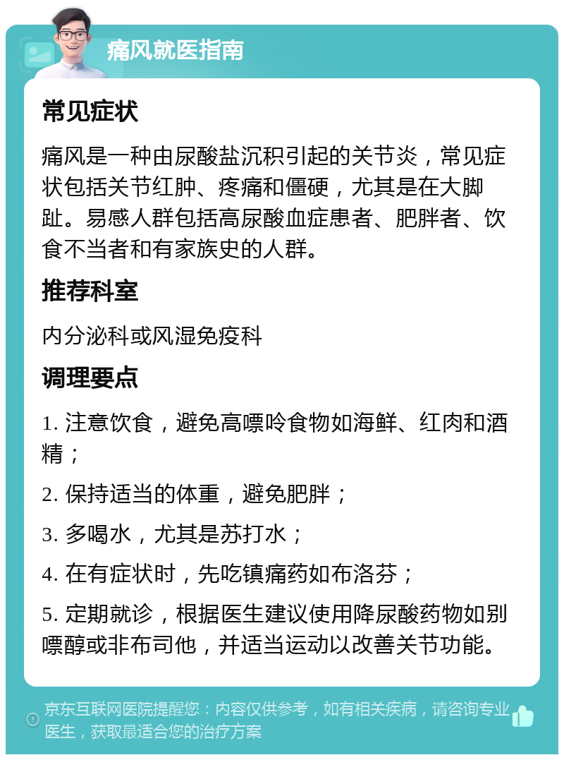 痛风就医指南 常见症状 痛风是一种由尿酸盐沉积引起的关节炎，常见症状包括关节红肿、疼痛和僵硬，尤其是在大脚趾。易感人群包括高尿酸血症患者、肥胖者、饮食不当者和有家族史的人群。 推荐科室 内分泌科或风湿免疫科 调理要点 1. 注意饮食，避免高嘌呤食物如海鲜、红肉和酒精； 2. 保持适当的体重，避免肥胖； 3. 多喝水，尤其是苏打水； 4. 在有症状时，先吃镇痛药如布洛芬； 5. 定期就诊，根据医生建议使用降尿酸药物如别嘌醇或非布司他，并适当运动以改善关节功能。