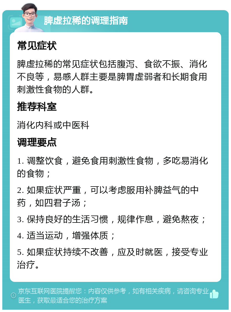 脾虚拉稀的调理指南 常见症状 脾虚拉稀的常见症状包括腹泻、食欲不振、消化不良等，易感人群主要是脾胃虚弱者和长期食用刺激性食物的人群。 推荐科室 消化内科或中医科 调理要点 1. 调整饮食，避免食用刺激性食物，多吃易消化的食物； 2. 如果症状严重，可以考虑服用补脾益气的中药，如四君子汤； 3. 保持良好的生活习惯，规律作息，避免熬夜； 4. 适当运动，增强体质； 5. 如果症状持续不改善，应及时就医，接受专业治疗。