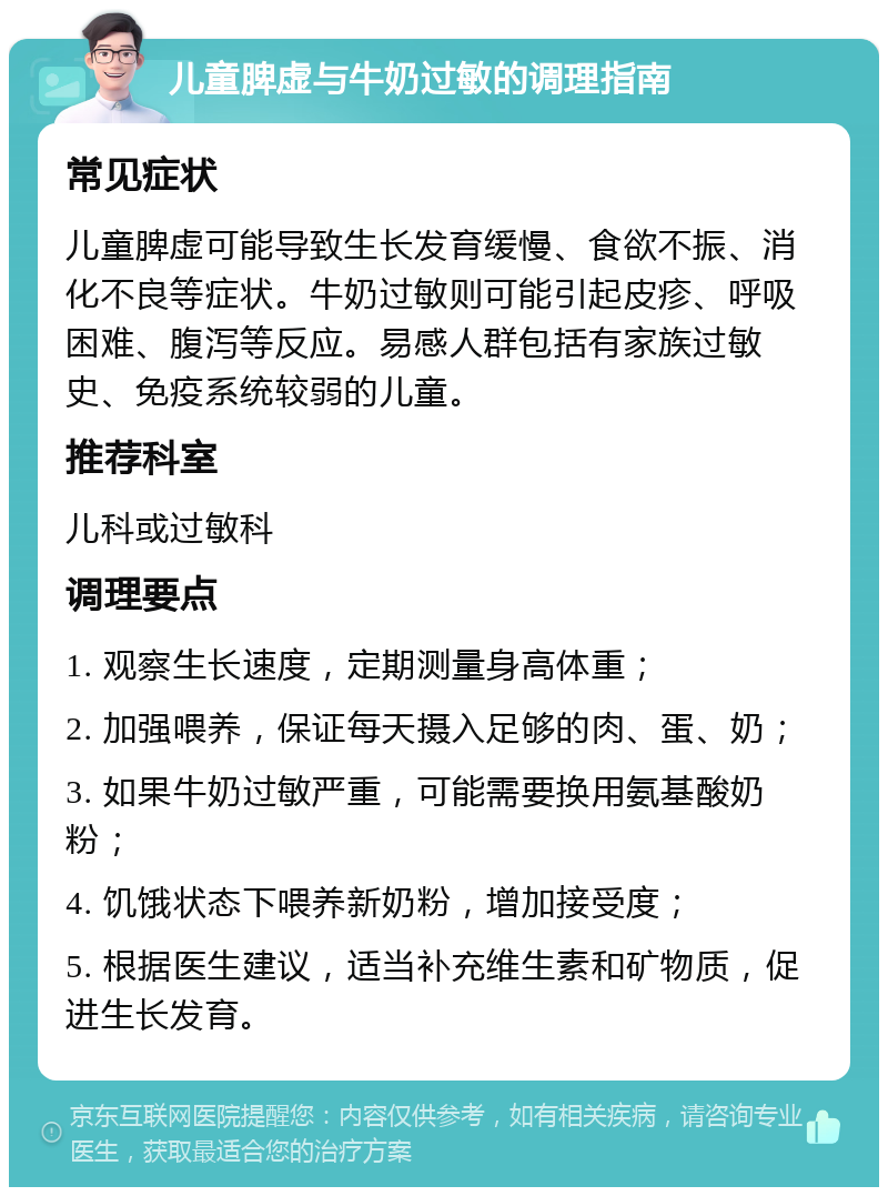 儿童脾虚与牛奶过敏的调理指南 常见症状 儿童脾虚可能导致生长发育缓慢、食欲不振、消化不良等症状。牛奶过敏则可能引起皮疹、呼吸困难、腹泻等反应。易感人群包括有家族过敏史、免疫系统较弱的儿童。 推荐科室 儿科或过敏科 调理要点 1. 观察生长速度，定期测量身高体重； 2. 加强喂养，保证每天摄入足够的肉、蛋、奶； 3. 如果牛奶过敏严重，可能需要换用氨基酸奶粉； 4. 饥饿状态下喂养新奶粉，增加接受度； 5. 根据医生建议，适当补充维生素和矿物质，促进生长发育。