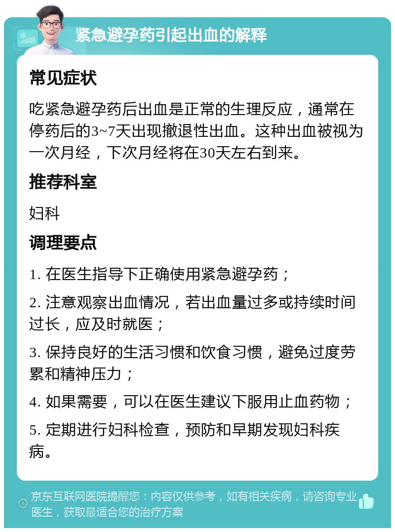 紧急避孕药引起出血的解释 常见症状 吃紧急避孕药后出血是正常的生理反应，通常在停药后的3~7天出现撤退性出血。这种出血被视为一次月经，下次月经将在30天左右到来。 推荐科室 妇科 调理要点 1. 在医生指导下正确使用紧急避孕药； 2. 注意观察出血情况，若出血量过多或持续时间过长，应及时就医； 3. 保持良好的生活习惯和饮食习惯，避免过度劳累和精神压力； 4. 如果需要，可以在医生建议下服用止血药物； 5. 定期进行妇科检查，预防和早期发现妇科疾病。